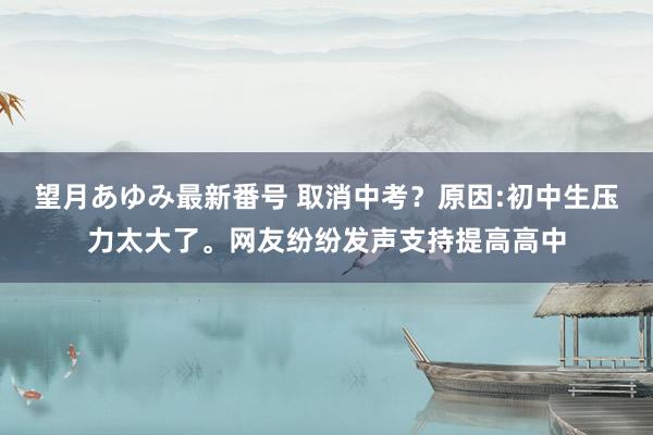 望月あゆみ最新番号 取消中考？原因:初中生压力太大了。网友纷纷发声支持提高高中