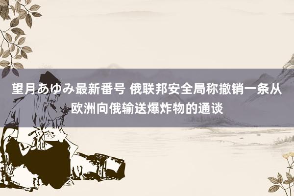 望月あゆみ最新番号 俄联邦安全局称撤销一条从欧洲向俄输送爆炸物的通谈