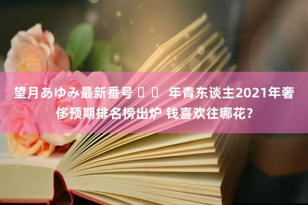 望月あゆみ最新番号 		 年青东谈主2021年奢侈预期排名榜出炉 钱喜欢往哪花？