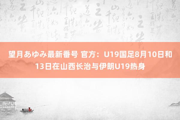 望月あゆみ最新番号 官方：U19国足8月10日和13日在山西长治与伊朗U19热身