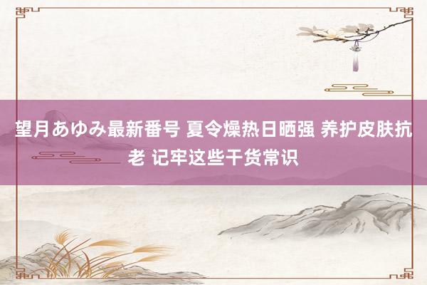 望月あゆみ最新番号 夏令燥热日晒强 养护皮肤抗老 记牢这些干货常识