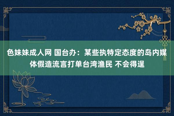 色妹妹成人网 国台办：某些执特定态度的岛内媒体假造流言打单台湾渔民 不会得逞