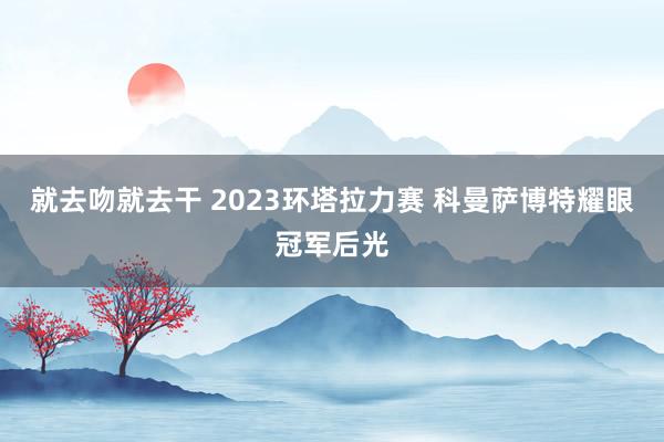 就去吻就去干 2023环塔拉力赛 科曼萨博特耀眼冠军后光