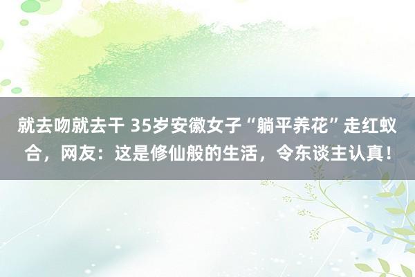 就去吻就去干 35岁安徽女子“躺平养花”走红蚁合，网友：这是修仙般的生活，令东谈主认真！