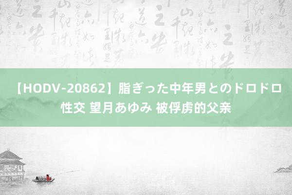 【HODV-20862】脂ぎった中年男とのドロドロ性交 望月あゆみ 被俘虏的父亲