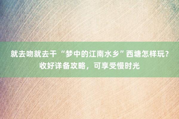 就去吻就去干 “梦中的江南水乡”西塘怎样玩？收好详备攻略，可享受慢时光