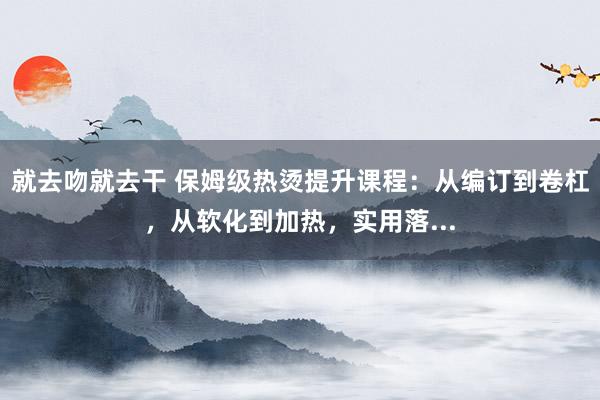 就去吻就去干 保姆级热烫提升课程：从编订到卷杠，从软化到加热，实用落...