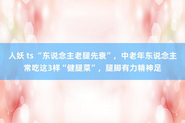 人妖 ts “东说念主老腿先衰”，中老年东说念主常吃这3样“健腿菜”，腿脚有力精神足