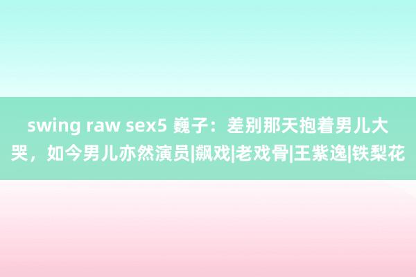 swing raw sex5 巍子：差别那天抱着男儿大哭，如今男儿亦然演员|飙戏|老戏骨|王紫逸|铁梨花