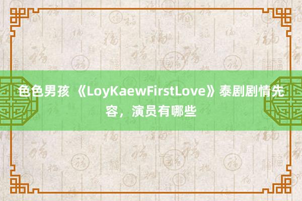 色色男孩 《LoyKaewFirstLove》泰剧剧情先容，演员有哪些