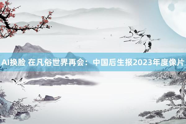 AI换脸 在凡俗世界再会：中国后生报2023年度像片